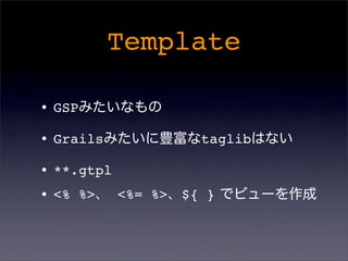 Template
•GSPみたいなもの
•Grailsみたいに豊富なtaglibはない
•**.gtpl
•<% %>、 <%= %>、${ } でビューを作成
 