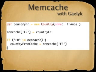 Memcache
                             with Gaelyk

def countryFr = new Country(name: 'France')

memcache['FR'] = countryFr

if ('FR' in memcache) {
  countryFromCache = memcache['FR']
}
 