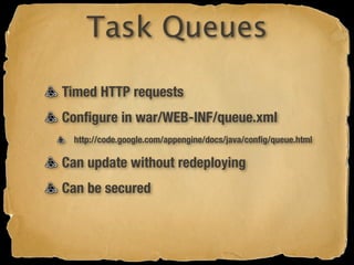 Task Queues

Timed HTTP requests
Conﬁgure in war/WEB-INF/queue.xml
 http://code.google.com/appengine/docs/java/conﬁg/queue.html

Can update without redeploying
Can be secured
 