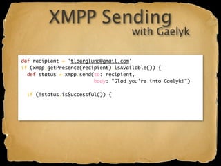 XMPP Sending
                                      with Gaelyk

def recipient = 'tlberglund@gmail.com'
if (xmpp.getPresence(recipient).isAvailable()) {
  def status = xmpp.send(to: recipient,
                         body: "Glad you're into Gaelyk!")

  if (!status.isSuccessful()) {
 