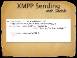 XMPP Sending
                                      with Gaelyk

def recipient = 'tlberglund@gmail.com'
if (xmpp.getPresence(recipient).isAvailable()) {
  def status = xmpp.send(to: recipient,
                         body: "Glad you're into Gaelyk!")

  if (!status.isSuccessful()) {
     // ...
 