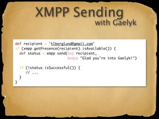 XMPP Sending
                                      with Gaelyk

def recipient = 'tlberglund@gmail.com'
if (xmpp.getPresence(recipient).isAvailable()) {
  def status = xmpp.send(to: recipient,
                         body: "Glad you're into Gaelyk!")

    if (!status.isSuccessful()) {
       // ...
    }
}
 