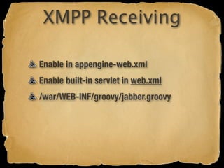 XMPP Receiving

Enable in appengine-web.xml
Enable built-in servlet in web.xml
/war/WEB-INF/groovy/jabber.groovy
 