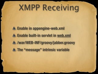 XMPP Receiving

Enable in appengine-web.xml
Enable built-in servlet in web.xml
/war/WEB-INF/groovy/jabber.groovy
The “message” intrinsic variable
 