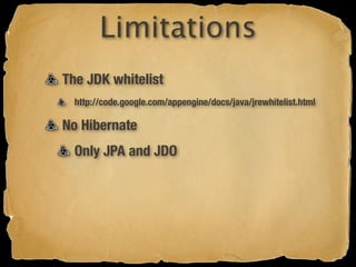 Limitations
The JDK whitelist
  http://code.google.com/appengine/docs/java/jrewhitelist.html

No Hibernate
  Only JPA and JDO
 