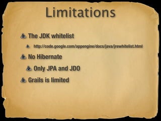 Limitations
The JDK whitelist
  http://code.google.com/appengine/docs/java/jrewhitelist.html

No Hibernate
  Only JPA and JDO
Grails is limited
 