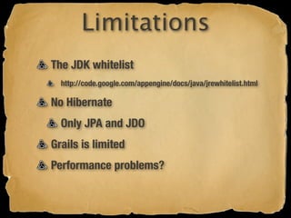 Limitations
The JDK whitelist
  http://code.google.com/appengine/docs/java/jrewhitelist.html

No Hibernate
  Only JPA and JDO
Grails is limited
Performance problems?
 