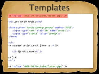 Templates
<% include '/WEB-INF/includes/header.gtpl' %>

<h1>Look Up an Artist</h1>

<form action="/artistLookup.groovy" method="POST">
   <input type="text" size="50" name="artist"/>
   <input type="submit" value="Lookup"/>
</form>

<ul>
<% request.artists.each { artist -> %>

   <li>${artist.name}</li>

<% } %>
</ul>

<% include '/WEB-INF/includes/footer.gtpl' %>
 