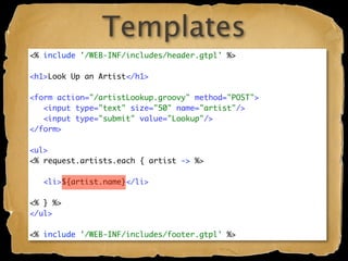 Templates
<% include '/WEB-INF/includes/header.gtpl' %>

<h1>Look Up an Artist</h1>

<form action="/artistLookup.groovy" method="POST">
   <input type="text" size="50" name="artist"/>
   <input type="submit" value="Lookup"/>
</form>

<ul>
<% request.artists.each { artist -> %>

   <li>${artist.name}</li>

<% } %>
</ul>

<% include '/WEB-INF/includes/footer.gtpl' %>
 