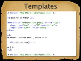 Templates
<% include '/WEB-INF/includes/header.gtpl' %>

<h1>Look Up an Artist</h1>

<form action="/artistLookup.groovy" method="POST">
   <input type="text" size="50" name="artist"/>
   <input type="submit" value="Lookup"/>
</form>

<ul>
<% request.artists.each { artist -> %>

   <li>${artist.name}</li>

<% } %>
</ul>

<% include '/WEB-INF/includes/footer.gtpl' %>
 