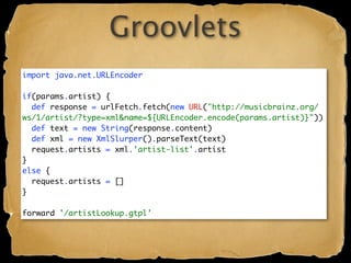 Groovlets
import java.net.URLEncoder

if(params.artist) {
  def response = urlFetch.fetch(new URL("http://musicbrainz.org/
ws/1/artist/?type=xml&name=${URLEncoder.encode(params.artist)}"))
  def text = new String(response.content)
  def xml = new XmlSlurper().parseText(text)
  request.artists = xml.'artist-list'.artist
}
else {
  request.artists = []
}

forward '/artistLookup.gtpl'
 