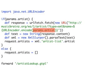 import java.net.URLEncoder

if(params.artist) {
  def response = urlFetch.fetch(new URL("http://
musicbrainz.org/ws/1/artist/?type=xml&name=$
{URLEncoder.encode(params.artist)}"))
  def text = new String(response.content)
  def xml = new XmlSlurper().parseText(text)
  request.artists = xml.'artist-list'.artist
}
else {
  request.artists = []
}

forward '/artistLookup.gtpl'
 