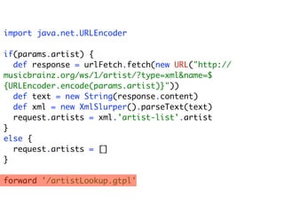 import java.net.URLEncoder

if(params.artist) {
  def response = urlFetch.fetch(new URL("http://
musicbrainz.org/ws/1/artist/?type=xml&name=$
{URLEncoder.encode(params.artist)}"))
  def text = new String(response.content)
  def xml = new XmlSlurper().parseText(text)
  request.artists = xml.'artist-list'.artist
}
else {
  request.artists = []
}

forward '/artistLookup.gtpl'
 