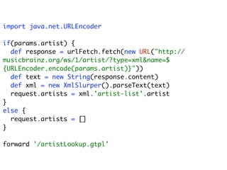 import java.net.URLEncoder

if(params.artist) {
  def response = urlFetch.fetch(new URL("http://
musicbrainz.org/ws/1/artist/?type=xml&name=$
{URLEncoder.encode(params.artist)}"))
  def text = new String(response.content)
  def xml = new XmlSlurper().parseText(text)
  request.artists = xml.'artist-list'.artist
}
else {
  request.artists = []
}

forward '/artistLookup.gtpl'
 