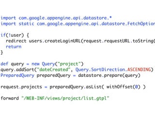 import com.google.appengine.api.datastore.*
import static com.google.appengine.api.datastore.FetchOption

if(!user) {
  redirect users.createLoginURL(request.requestURL.toString(
  return
}

def query = new Query("project")
query.addSort("dateCreated", Query.SortDirection.ASCENDING)
PreparedQuery preparedQuery = datastore.prepare(query)

request.projects = preparedQuery.asList( withOffset(0) )

forward "/WEB-INF/views/project/list.gtpl"
 