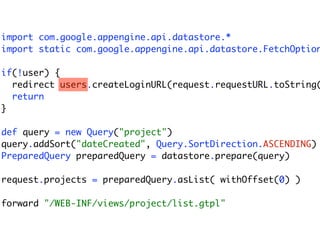 import com.google.appengine.api.datastore.*
import static com.google.appengine.api.datastore.FetchOption

if(!user) {
  redirect users.createLoginURL(request.requestURL.toString(
  return
}

def query = new Query("project")
query.addSort("dateCreated", Query.SortDirection.ASCENDING)
PreparedQuery preparedQuery = datastore.prepare(query)

request.projects = preparedQuery.asList( withOffset(0) )

forward "/WEB-INF/views/project/list.gtpl"
 