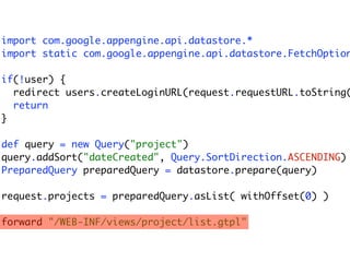 import com.google.appengine.api.datastore.*
import static com.google.appengine.api.datastore.FetchOption

if(!user) {
  redirect users.createLoginURL(request.requestURL.toString(
  return
}

def query = new Query("project")
query.addSort("dateCreated", Query.SortDirection.ASCENDING)
PreparedQuery preparedQuery = datastore.prepare(query)

request.projects = preparedQuery.asList( withOffset(0) )

forward "/WEB-INF/views/project/list.gtpl"
 