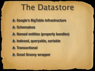 The Datastore
Google’s BigTable infrastructure
Schemaless
Named entities (property bundles)
Indexed, queryable, sortable
Transactional
Great Groovy wrapper
 