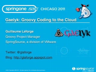 Gaelyk: Groovy Coding to the Cloud

Guillaume Laforge
Groovy Project Manager
SpringSource, a division of VMware


Twitter: @glaforge
Blog: http://glaforge.appspot.com


© 2011 SpringOne 2GX 2011. All rights reserved. Do not distribute without permission.
 