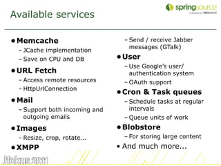 Available services

• Memcache                       – Send / receive Jabber
                                   messages (GTalk)
  – JCache implementation
  – Save on CPU and DB          • User
                                 – Use Google’s user/
• URL Fetch                        authentication system
  – Access remote resources      – OAuth support
  – HttpUrlConnection
                                • Cron & Task queues
• Mail                           – Schedule tasks at regular
  – Support both incoming and      intervals
    outgoing emails              – Queue units of work
• Images                        • Blobstore
  – Resize, crop, rotate...      – For storing large content
• XMPP                          • And much more...

                                                               7
 