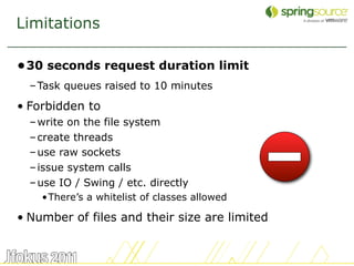 Limitations

•30 seconds request duration limit
  – Task queues raised to 10 minutes

• Forbidden to
  – write on the file system
  – create threads
  – use raw sockets
  – issue system calls
  – use IO / Swing / etc. directly
    •There’s a whitelist of classes allowed

• Number of files and their size are limited


                                               8
 