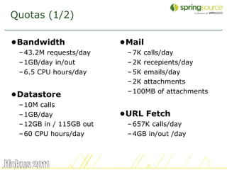 Quotas (1/2)

•Bandwidth               •Mail
 – 43.2M requests/day     – 7K calls/day
 – 1GB/day in/out         – 2K recepients/day
 – 6.5 CPU hours/day      – 5K emails/day
                          – 2K attachments
                          – 100MB of attachments
•Datastore
 – 10M calls
 – 1GB/day               •URL Fetch
 – 12GB in / 115GB out    – 657K calls/day
 – 60 CPU hours/day       – 4GB in/out /day



                                                   10
 