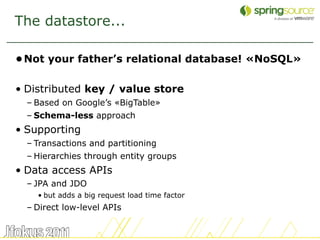 The datastore...

• Not your father’s relational database! «NoSQL»

• Distributed key / value store
  – Based on Google’s «BigTable»
  – Schema-less approach
• Supporting
  – Transactions and partitioning
  – Hierarchies through entity groups
• Data access APIs
  – JPA and JDO
    • but adds a big request load time factor
  – Direct low-level APIs


                                                   13
 