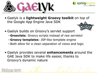 • Gaelyk is a lightweight Groovy toolkit on top of
  the Google App Engine Java SDK

• Gaelyk builds on Groovy’s servlet support
  – Groovlets: Groovy scripts instead of raw servlets!
  – Groovy templates: JSP-like template engine
  – Both allow for a clean separation of views and logic


• Gaelyk provides several enhancements around the
  GAE Java SDK to make life easier, thanks to
  Groovy’s dynamic nature


                                                           17
 