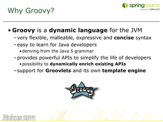 Why Groovy?

• Groovy is a dynamic language for the JVM
 – very flexible, malleable, expressive and concise syntax
 – easy to learn for Java developers
   • deriving from the Java 5 grammar
 – provides powerful APIs to simplify the life of developers
   • possibility to dynamically enrich existing APIs
 – support for Groovlets and its own template engine




                                                               18
 