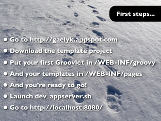 First steps...



• Go to http://gaelyk.appspot.com
• Download the template project
• Put your ﬁrst Groovlet in /WEB-INF/groovy
• And your templates in /WEB-INF/pages
• And you’re ready to go!
• Launch dev_appserver.sh
• Go to http://localhost:8080/
 