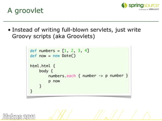 A groovlet

• Instead of writing full-blown servlets, just write
  Groovy scripts (aka Groovlets)

        def numbers = [1, 2, 3, 4]
        def now = new Date()

        html.html {
            body {
                numbers.each { number -> p number }
                p now
            }
        }




                                                       23
 