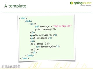 A template

      <html>
          <body>
               <p><%
                   def message = "Hello World!"
                   print message %>
               </p>
               <p><%= message %></p>
               <p>${message}</p>
               <ul>
               <% 3.times { %>
                    <li>${message}</li>
               <% } %>
               </ul>
           </body>
       </html>


                                                  24
 