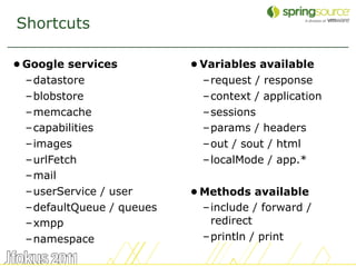Shortcuts

• Google services          • Variables available
  –datastore                 –request / response
  –blobstore                 –context / application
  –memcache                  –sessions
  –capabilities              –params / headers
  –images                    –out / sout / html
  –urlFetch                  –localMode / app.*
  –mail
  –userService / user      • Methods available
  –defaultQueue / queues     –include / forward /
  –xmpp                       redirect
  –namespace                 –println / print

                                                      25
 