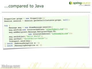 ...compared to Java


Properties props = new Properties();
                                                    , null);
Sessio n session = Session.getDefaultInstance(props

try {
    Message msg = new MimeMessage(session);
                                                    om"));
    msg .setFrom(new InternetAddress("other@gmail.c
                                             O,
    msg.addRecipient(Message.RecipientType.T
                                            o@example.com"));
                     new InternetAddress("t
    msg.setSubject("Hello World");
    msg.setText("<bold>Hello</bold>");
    Transport.send(msg);
} catch (AddressException e) {}
} catch (MessagingException e) {}




                                                                29
 