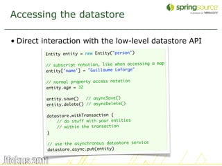 Accessing the datastore

• Direct interaction with the low-level datastore API
         Entity entity = new Entity("person")
          
                                                      map
         // subscript notation, like when accessing a
         entity['name'] = "Guillaume Laforge"
          
         // normal property access notation
         entity.age = 32

         entity.save()   // asyncSave()
         entity.delete() // asyncDelete()

          datastore.withTransaction {
              // do stuff with your entities
              // within the transaction
          }

          // use the asynchronous datastore service
          datastore.async.put(entity)

                                                            30
 
