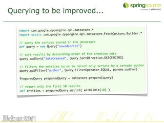Querying to be improved...

   import com.google.appengine.api.datastore.*
                                                                      der.*
   import static com.google.appengine.api.datastore.FetchOptions.Buil
    
   // query the scripts stored in the datastore
   def query = new Query("savedscript")
    
   // sort results by descending order of the creation date
   query.addSort("dateCreated", Query.SortDirection.DESCENDING)
    
                                                                     author
   // filters the entities so as to return only scripts by a certain
                                                                      r)
   query.addFilter("author", Query.FilterOperator.EQUAL, params.autho
    
   PreparedQuery preparedQuery = datastore.prepare(query)
    
   // return only the first 10 results
   def entities = preparedQuery.asList( withLimit(10) )




                                                                              31
 
