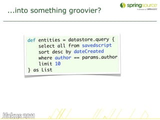 ...into something groovier?



     def entities = datastore.query {
         select all from savedscript
         sort desc by dateCreated
         where author == params.author
         limit 10
     } as List




                                         32
 