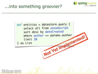 ...into something groovier?



     def entities = datastore.query {
         select all from savedscript
         sort desc by dateCreated
         where author == params.author
         limit 10                         te d!
     } as List                       m en
                                 p le
                           et Im
                       o tY
                     N


                                                  32
 