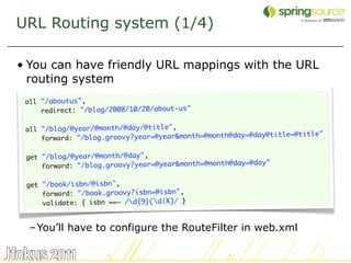 URL Routing system (1/4)

• You can have friendly URL mappings with the URL
  routing system
 all "/aboutus",
     redirect: "/blog/2008/10/20/about-us"

 all "/blog/@year/@month/@day/@title",
                                                         @day@title=@title"
     forward: "/blog.groovy?year=@year&month=@month@day=

 get "/blog/@year/@month/@day",
                                                         @day"
     forward: "/blog.groovy?year=@year&month=@month@day=

 get "/book/isbn/@isbn",
     forward: "/book.groovy?isbn=@isbn",
     validate: { isbn ==~ /d{9}(d|X)/ }


  – You’ll have to configure the RouteFilter in web.xml

                                                                              33
 