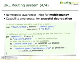 URL Routing system (4/4)

• Namespace awareness: nice for multitenancy
• Capability awareness: for graceful degradation

 // @cust customer variable could be « acme »
 post "/@cust/update", forward: "/update.groovy",
                      namespace: { "ns-$cust" }

                                                       es status
 // different destinations depending on the GAE servic
 get "/speakers", forward {
     to "/speakers.groovy" // default destination
     // when the datastore is not available
     to "/unavailable.gtpl" on DATASTORE not ENABLED
     // show some maintenance is upcoming
                                                            
     to "/speakers.groovy?maintenance=true" on DATASTORE
             is SCHEDULED_MAINTENANCE
 }

                                                                   36
 