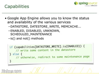 Capabilities

• Google App Engine allows you to know the status
  and availability of the various services
  – DATASTORE, DATESTORE_WRITE, MEMCACHE...
  – ENABLED, DISABLED, UNKNOWN,
    SCHEDULED_MAINTENANCE
  – is() and not() methods


  if (capabilities[DATASTORE_WRITE].is(ENABLED)) {
      // write some content in the datastore
  } else {
      // otherwise, redirect to some maintenance page
  }



                                                        37
 