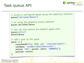 Task queue API

   // access a configured queue using the subscript notation
   queues['dailyEmailQueue']
    
   // or using the property access notation
   queues.dailyEmailQueue
    
   // you can also access the default queue with:
   queues.default
   defaultQueue

   // add a task to the queue
   queue << [
       countdownMillis: 1000, url: "/task/dailyEmail",
       taskName: "sendDailyEmailNewsletter",
       method: 'PUT', params: [date: '20090914'],
       payload: content
   ]


                                                               38
 