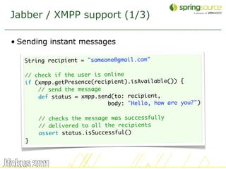 Jabber / XMPP support (1/3)

• Sending instant messages

   String recipient = "someone@gmail.com"
    
   // check if the user is online
   if (xmpp.getPresence(recipient).isAvailable()) {
       // send the message
       def status = xmpp.send(to: recipient,
                            body: "Hello, how are you?")
    
       // checks the message was successfully
       // delivered to all the recipients
       assert status.isSuccessful()
   }



                                                           39
 