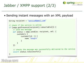 Jabber / XMPP support (2/3)

• Sending instant messages with an XML payload
   String recipient = "service@gmail.com"
    
   // check if the service is online
   if (xmpp.getPresence(recipient).isAvailable()) {
       // send the message
       def status = xmpp.send(to: recipient, xml: {
           customers {
               customer(id: 1) {
                   name 'Google'
               }
           }
       })
    
       // checks the message was successfully delivered to the service
       assert status.isSuccessful()
   }



                                                                         40
 