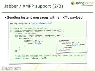 Jabber / XMPP support (2/3)

• Sending instant messages with an XML payload
   String recipient = "service@gmail.com"
    
   // check if the service is online
   if (xmpp.getPresence(recipient).isAvailable()) {
       // send the message
       def status = xmpp.send(to: recipient, xml: {
           customers {
               customer(id: 1) {              <customers>
                   name 'Google'                  <customer id=’1’>
               }                                      <name>Google</name>
           }                                      </customer>
                                              </customers>
       })
    
       // checks the message was successfully delivered to the service
       assert status.isSuccessful()
   }



                                                                            40
 