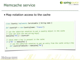 Memcache service

• Map notation access to the cache

                                                    }
 class Country implements Serialzable { String name
  
 def countryFr = new Country(name: 'France')
  
                                                       in the cache
 // use the subscript notation to put a country object
 // (you can also use non-string keys)
 memcache['FR'] = countryFr
  
 // check that a key is present in the cache
 if ('FR' in memcache) {
                                                        the cache using a key
     // use the subscript notation to get an entry from
     def countryFromCache = memcache['FR']
 }




                                                                                42
 