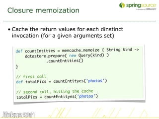 Closure memoization

• Cache the return values for each dinstinct
  invocation (for a given arguments set)

                                                      ->
   def countEntities = memcache.memoize { String kind
       datastore.prepare( new Query(kind) )
                .countEntities()
   }

   // first call
   def totalPics = countEntityes('photos')

   // second call, hitting the cache
   totalPics = countEntityes('photos')



                                                           43
 