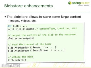 Blobstore enhancements

• The blobstore allows to store some large content
  – images, videos, etc.
  def blob = ...
  print blob.filename // contentType, creation, size

  // output the content of the blob to the response
  blob.serve response

  // read the content of the blob
  blob.withReader { Reader r -> ... }
  blob.withStream { InputStream is -> ... }

  // delete the blob
  blob.delete()

                                                       44
 