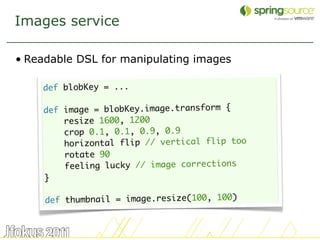 Images service

• Readable DSL for manipulating images

    def blobKey = ...

    def image = blobKey.image.transform {
        resize 1600, 1200
        crop 0.1, 0.1, 0.9, 0.9
        horizontal flip // vertical flip too
        rotate 90
        feeling lucky // image corrections
    }

     def thumbnail = image.resize(100, 100)


                                               45
 