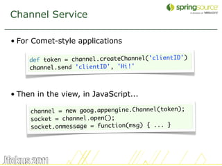 Channel Service

• For Comet-style applications

     def token = channel.createChannel('clientID')
     channel.send 'clientID', 'Hi!'



• Then in the view, in JavaScript...

     channel = new goog.appengine.Channel(token);
     socket = channel.open();
     socket.onmessage = function(msg) { ... }




                                                     46
 